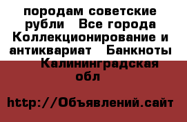 породам советские рубли - Все города Коллекционирование и антиквариат » Банкноты   . Калининградская обл.